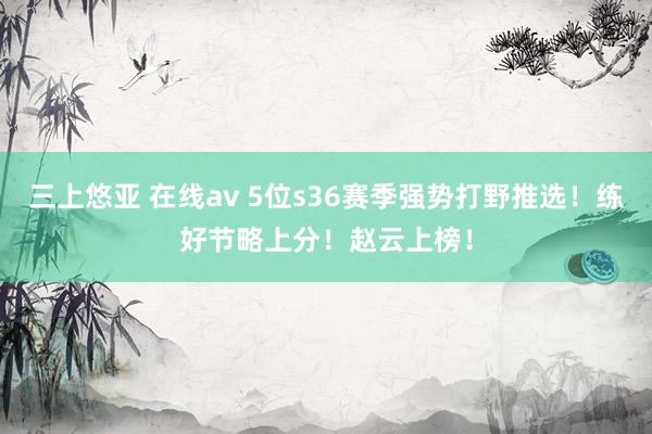 三上悠亚 在线av 5位s36赛季强势打野推选！练好节略上分！赵云上榜！