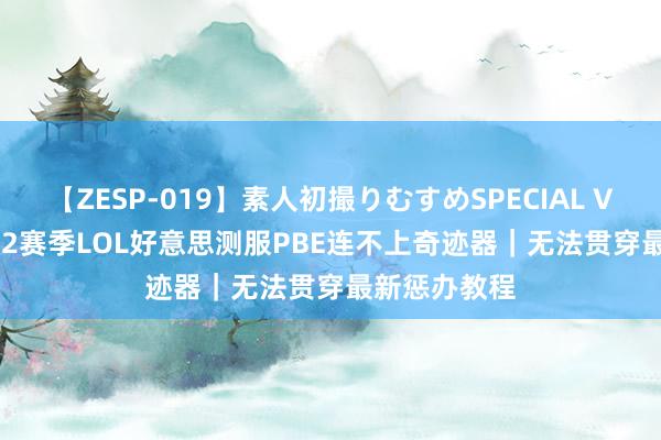 【ZESP-019】素人初撮りむすめSPECIAL Vol.3 云顶s12赛季LOL好意思测服PBE连不上奇迹器｜无法贯穿最新惩办教程