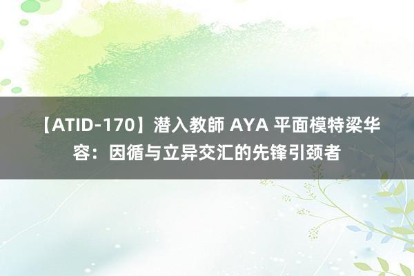 【ATID-170】潜入教師 AYA 平面模特梁华容：因循与立异交汇的先锋引颈者