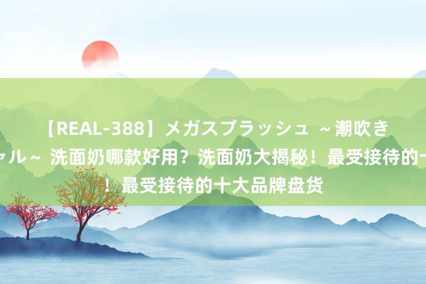 【REAL-388】メガスプラッシュ ～潮吹き絶頂スペシャル～ 洗面奶哪款好用？洗面奶大揭秘！最受接待的十大品牌盘货