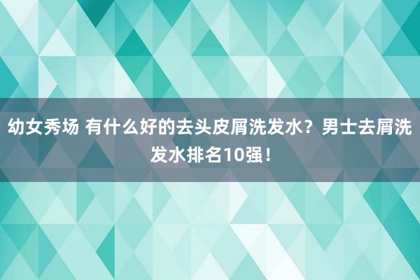 幼女秀场 有什么好的去头皮屑洗发水？男士去屑洗发水排名10强！