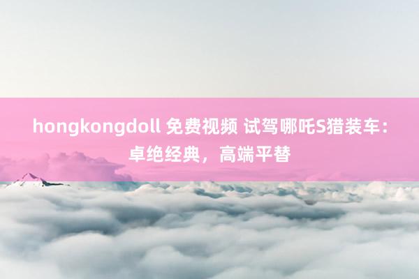 hongkongdoll 免费视频 试驾哪吒S猎装车：卓绝经典，高端平替