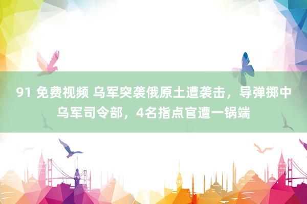 91 免费视频 乌军突袭俄原土遭袭击，导弹掷中乌军司令部，4名指点官遭一锅端