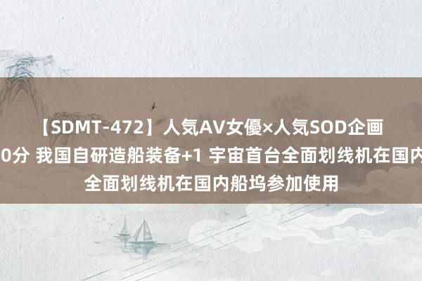 【SDMT-472】人気AV女優×人気SOD企画 女優祭7時間40分 我国自研造船装备+1 宇宙首台全面划线机在国内船坞参加使用