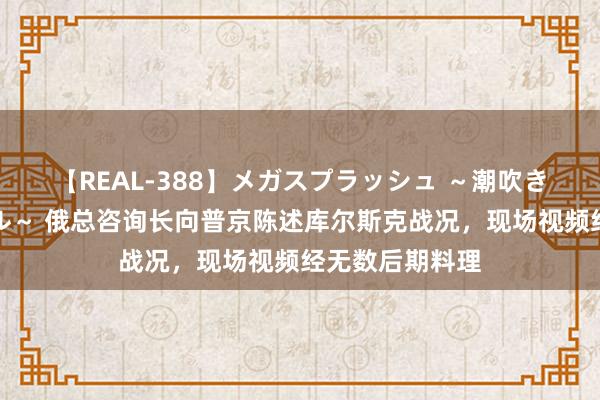 【REAL-388】メガスプラッシュ ～潮吹き絶頂スペシャル～ 俄总咨询长向普京陈述库尔斯克战况，现场视频经无数后期料理