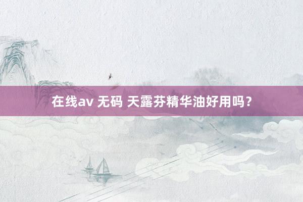 在线av 无码 天露芬精华油好用吗？