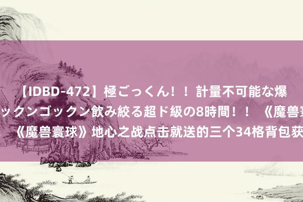 【IDBD-472】極ごっくん！！計量不可能な爆量ザーメンをS級女優がゴックンゴックン飲み絞る超ド級の8時間！！ 《魔兽寰球》地心之战点击就送的三个34格背包获取攻略, 快来拿!