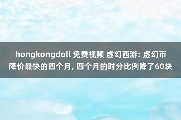 hongkongdoll 免费视频 虚幻西游: 虚幻币降价最快的四个月, 四个月的时分比例降了60块