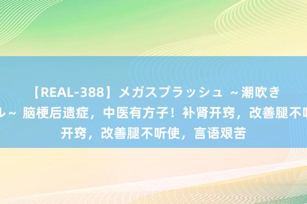 【REAL-388】メガスプラッシュ ～潮吹き絶頂スペシャル～ 脑梗后遗症，中医有方子！补肾开窍，改善腿不听使，言语艰苦