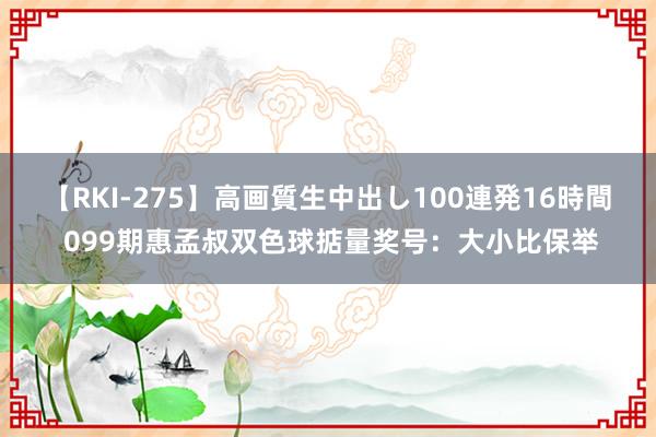 【RKI-275】高画質生中出し100連発16時間 099期惠孟叔双色球掂量奖号：大小比保举