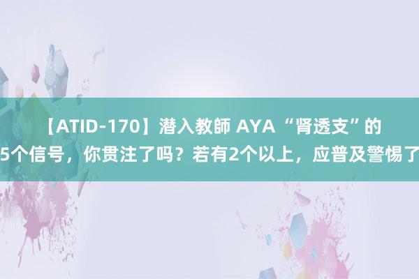 【ATID-170】潜入教師 AYA “肾透支”的5个信号，你贯注了吗？若有2个以上，应普及警惕了