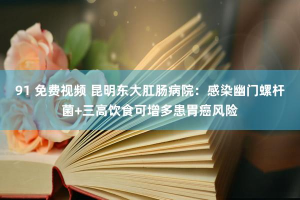 91 免费视频 昆明东大肛肠病院：感染幽门螺杆菌+三高饮食可增多患胃癌风险