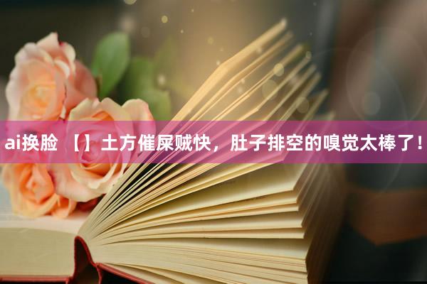 ai换脸 【】土方催屎贼快，肚子排空的嗅觉太棒了！